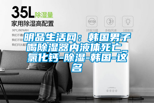 明品生活網(wǎng):韓國男子喝除濕器內(nèi)液體死亡_氯化鈣-除濕-韓國-這名